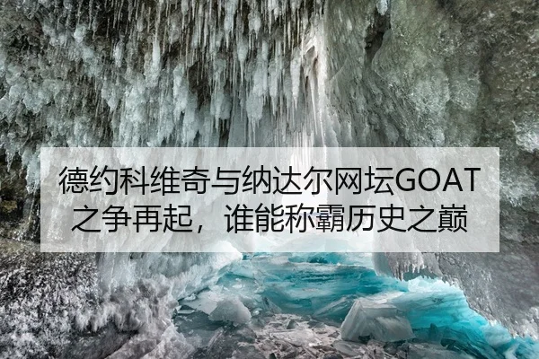 德约科维奇与纳达尔网坛GOAT之争再起，谁能称霸历史之巅