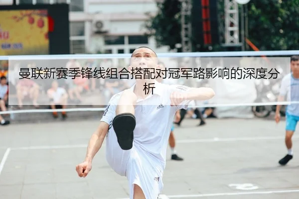 曼联新赛季锋线组合搭配对冠军路影响的深度分析